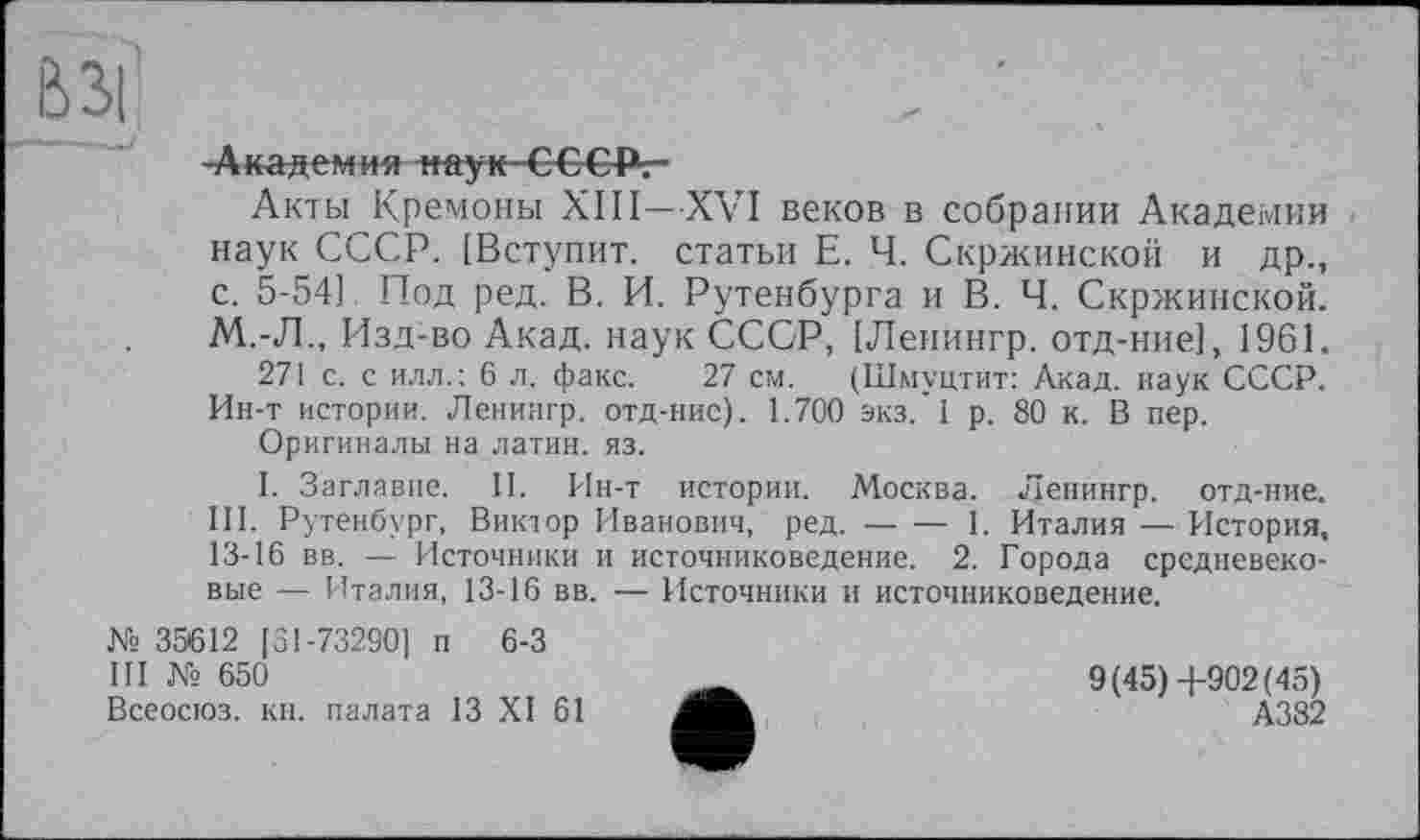 ﻿вы
-Академия наук~Є€ Є-Рг-
Акты Кремоны XIII—XVI веков в собрании Академии наук СССР. [Вступит, статьи Е. Ч. Скржинской и др., с. 5-54] Под ред. В. И. Рутенбурга и В. Ч. Скржинской. М.-Л., Изд:во Акад, наук СССР, [Ленингр. отд-ние], 1961.
271 с. с илл.; 6 л. факс. 27 см. (Шмуцтит: Акад, наук СССР. Ин-т истории. Ленингр. отд-ние). 1.700 экз. 1 р. 80 к. В пер.
Оригиналы на латин, яз.
I. Заглавие. II. Ин-т истории. Москва. Ленингр. отд-ние. III. Рутенбург, Виктор Иванович, ред.--1. Италия — История,
13-16 вв. — Источники и источниковедение. 2. Города средневековые — Италия, 13-16 вв. — Источники и источниковедение.
№ 35612 [31-73290] п 6-3
III № 650
Всеосюз. кн. палата 13 XI 61
9(45)4-902(45)
А382